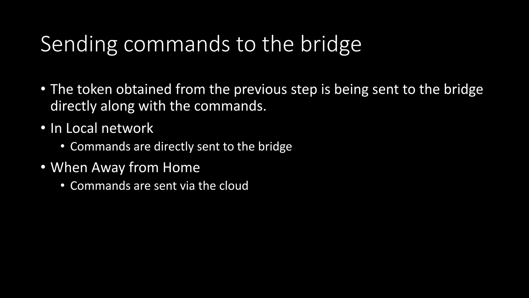 Sending commands to the bridge
• The token obtained from the previous step is being sent to the bridge
directly along with the commands.
• In Local network
• Commands are directly sent to the bridge
• When Away from Home
• Commands are sent via the cloud
