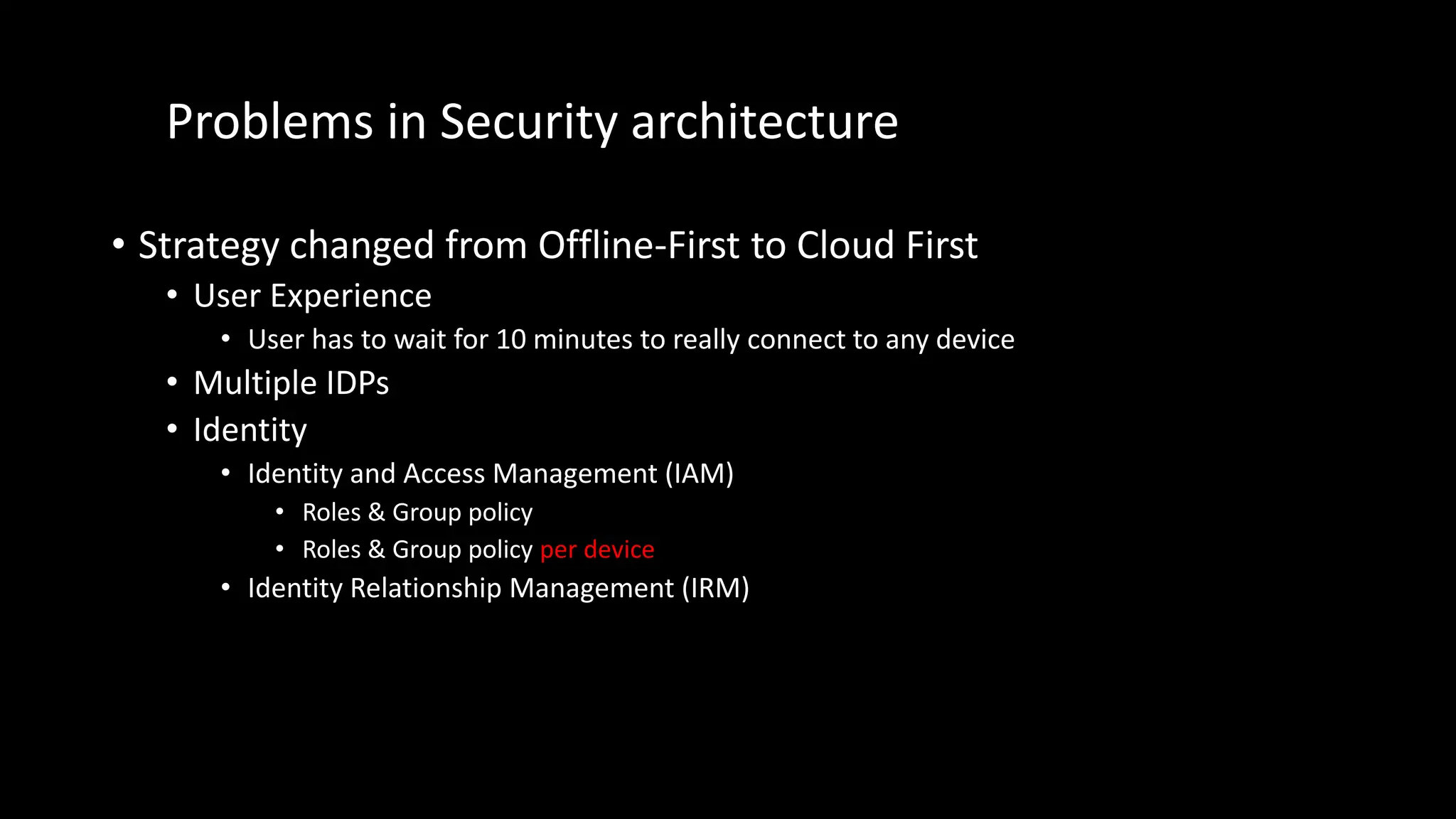 Problems in Security architecture
• Strategy changed from Offline-First to Cloud First
• User Experience
• User has to wait for 10 minutes to really connect to any device
• Multiple IDPs
• Identity
• Identity and Access Management (IAM)
• Roles & Group policy
• Roles & Group policy per device
• Identity Relationship Management (IRM)