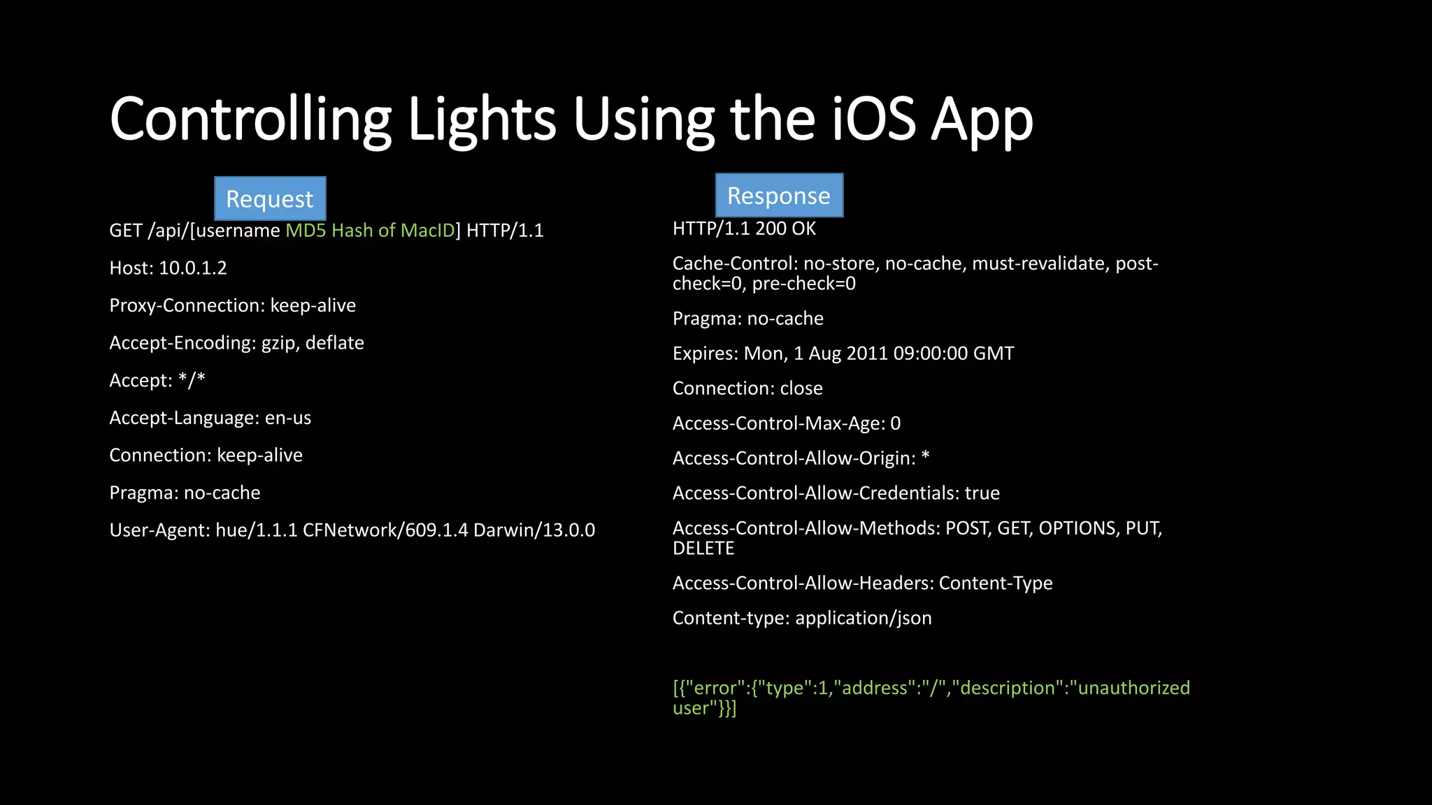 Controlling Lights Using the iOS App
GET /api/[username MD5 Hash of MacID] HTTP/1.1
Host: 10.0.1.2
Proxy-Connection: keep-alive
Accept-Encoding: gzip, deflate
Accept: */*
Accept-Language: en-us
Connection: keep-alive
Pragma: no-cache
User-Agent: hue/1.1.1 CFNetwork/609.1.4 Darwin/13.0.0
HTTP/1.1 200 OK
Cache-Control: no-store, no-cache, must-revalidate, post-
check=0, pre-check=0
Pragma: no-cache
Expires: Mon, 1 Aug 2011 09:00:00 GMT
Connection: close
Access-Control-Max-Age: 0
Access-Control-Allow-Origin: *
Access-Control-Allow-Credentials: true
Access-Control-Allow-Methods: POST, GET, OPTIONS, PUT,
DELETE
Access-Control-Allow-Headers: Content-Type
Content-type: application/json
[{"error":{"type":1,"address":"/","description":"unauthorized
user"}}]
Request Response
 