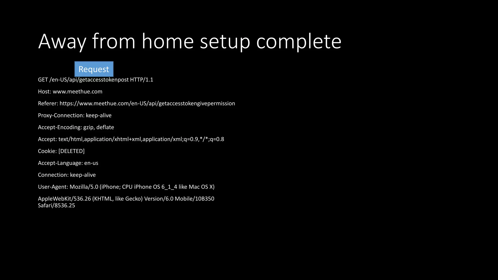 Away from home setup complete
GET /en-US/api/getaccesstokenpost HTTP/1.1
Host: www.meethue.com
Referer: https://www.meethue.com/en-US/api/getaccesstokengivepermission
Proxy-Connection: keep-alive
Accept-Encoding: gzip, deflate
Accept: text/html,application/xhtml+xml,application/xml;q=0.9,*/*;q=0.8
Cookie: [DELETED]
Accept-Language: en-us
Connection: keep-alive
User-Agent: Mozilla/5.0 (iPhone; CPU iPhone OS 6_1_4 like Mac OS X)
AppleWebKit/536.26 (KHTML, like Gecko) Version/6.0 Mobile/10B350
Safari/8536.25
Request
 