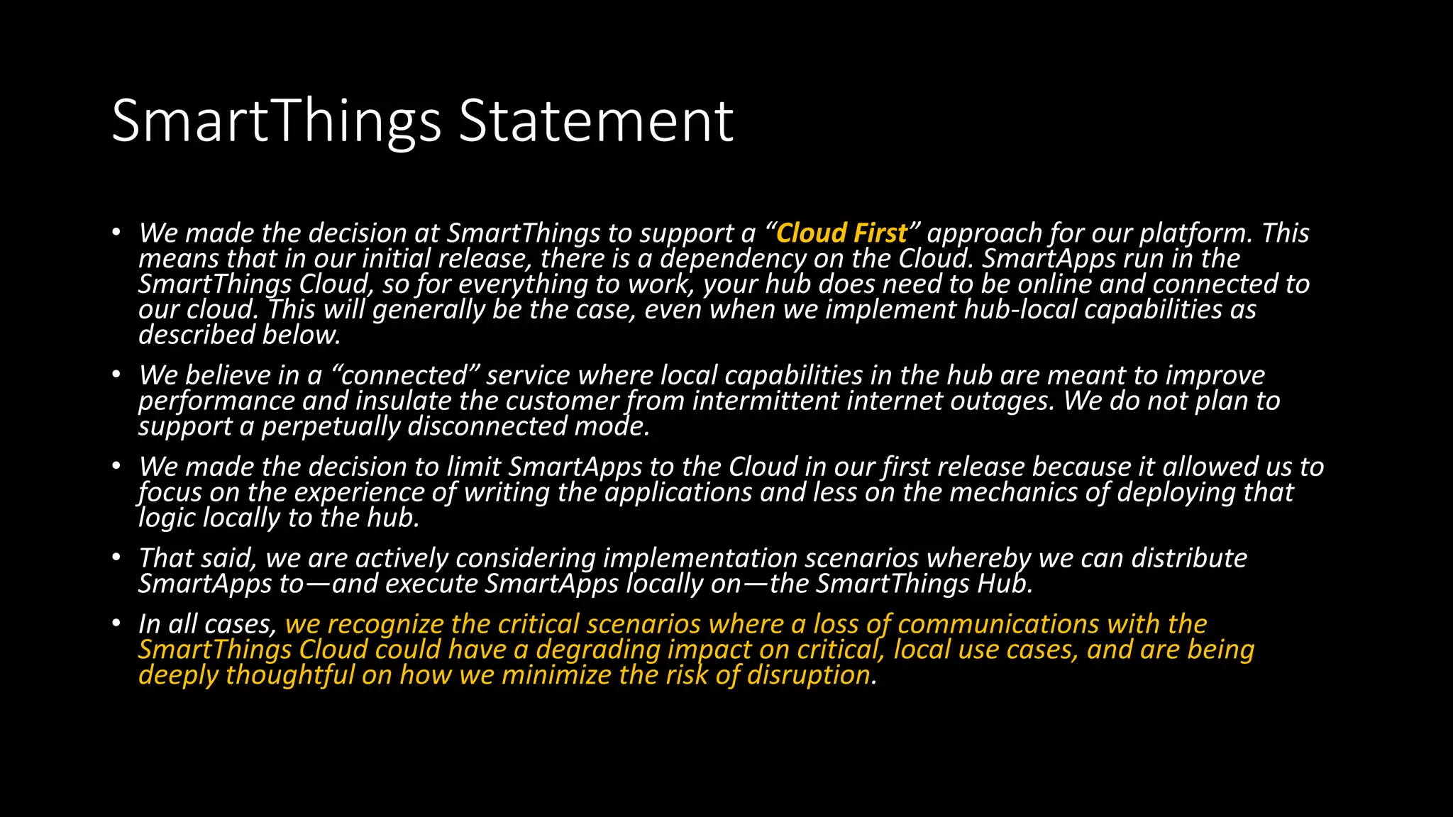 SmartThings Statement
• We made the decision at SmartThings to support a “Cloud First” approach for our platform. This
means that in our initial release, there is a dependency on the Cloud. SmartApps run in the
SmartThings Cloud, so for everything to work, your hub does need to be online and connected to
our cloud. This will generally be the case, even when we implement hub-local capabilities as
described below.
• We believe in a “connected” service where local capabilities in the hub are meant to improve
performance and insulate the customer from intermittent internet outages. We do not plan to
support a perpetually disconnected mode.
• We made the decision to limit SmartApps to the Cloud in our first release because it allowed us to
focus on the experience of writing the applications and less on the mechanics of deploying that
logic locally to the hub.
• That said, we are actively considering implementation scenarios whereby we can distribute
SmartApps to—and execute SmartApps locally on—the SmartThings Hub.
• In all cases, we recognize the critical scenarios where a loss of communications with the
SmartThings Cloud could have a degrading impact on critical, local use cases, and are being
deeply thoughtful on how we minimize the risk of disruption.