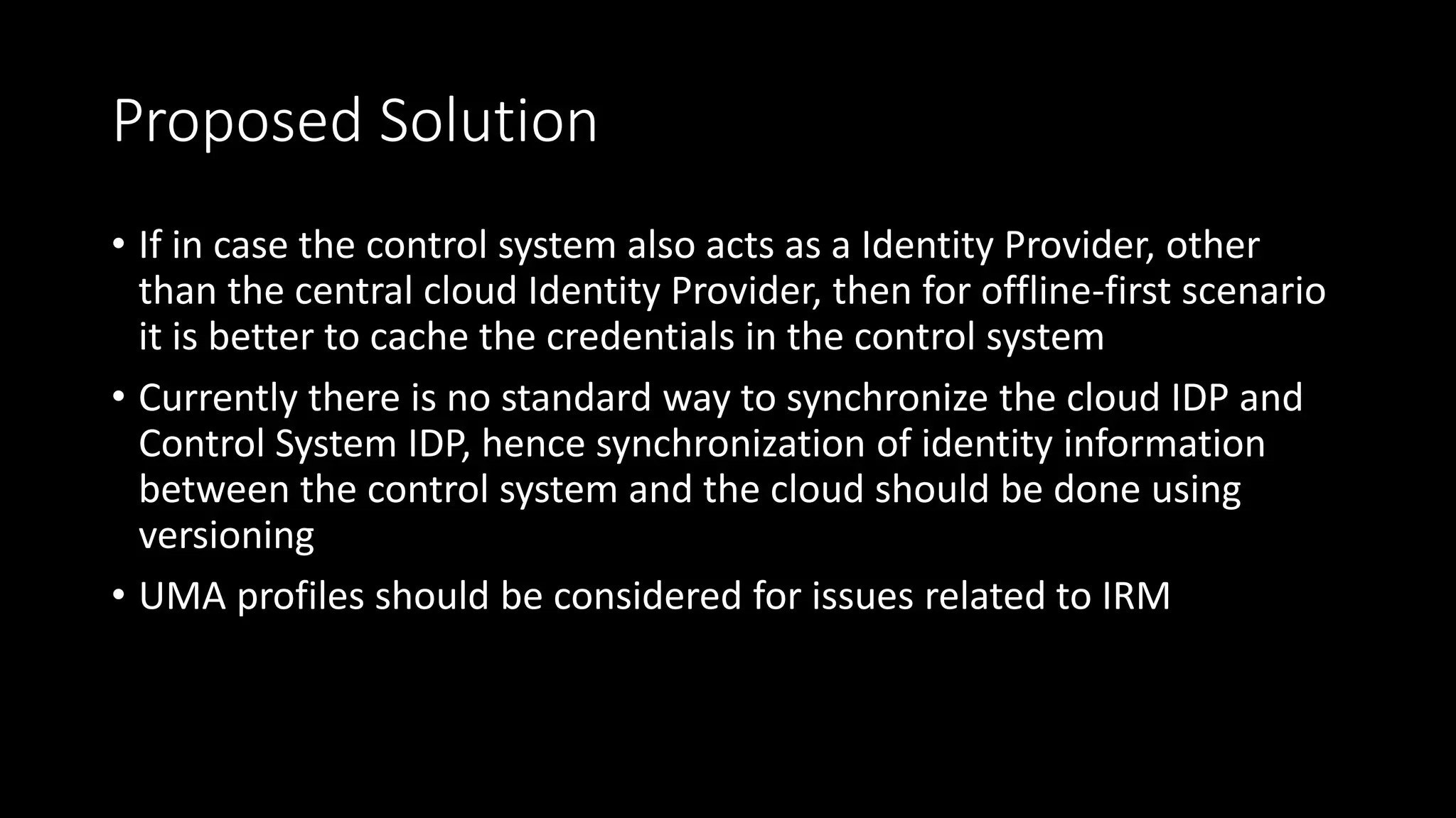 Proposed Solution
• If in case the control system also acts as a Identity Provider, other
than the central cloud Identity Provider, then for offline-first scenario
it is better to cache the credentials in the control system
• Currently there is no standard way to synchronize the cloud IDP and
Control System IDP, hence synchronization of identity information
between the control system and the cloud should be done using
versioning
• UMA profiles should be considered for issues related to IRM