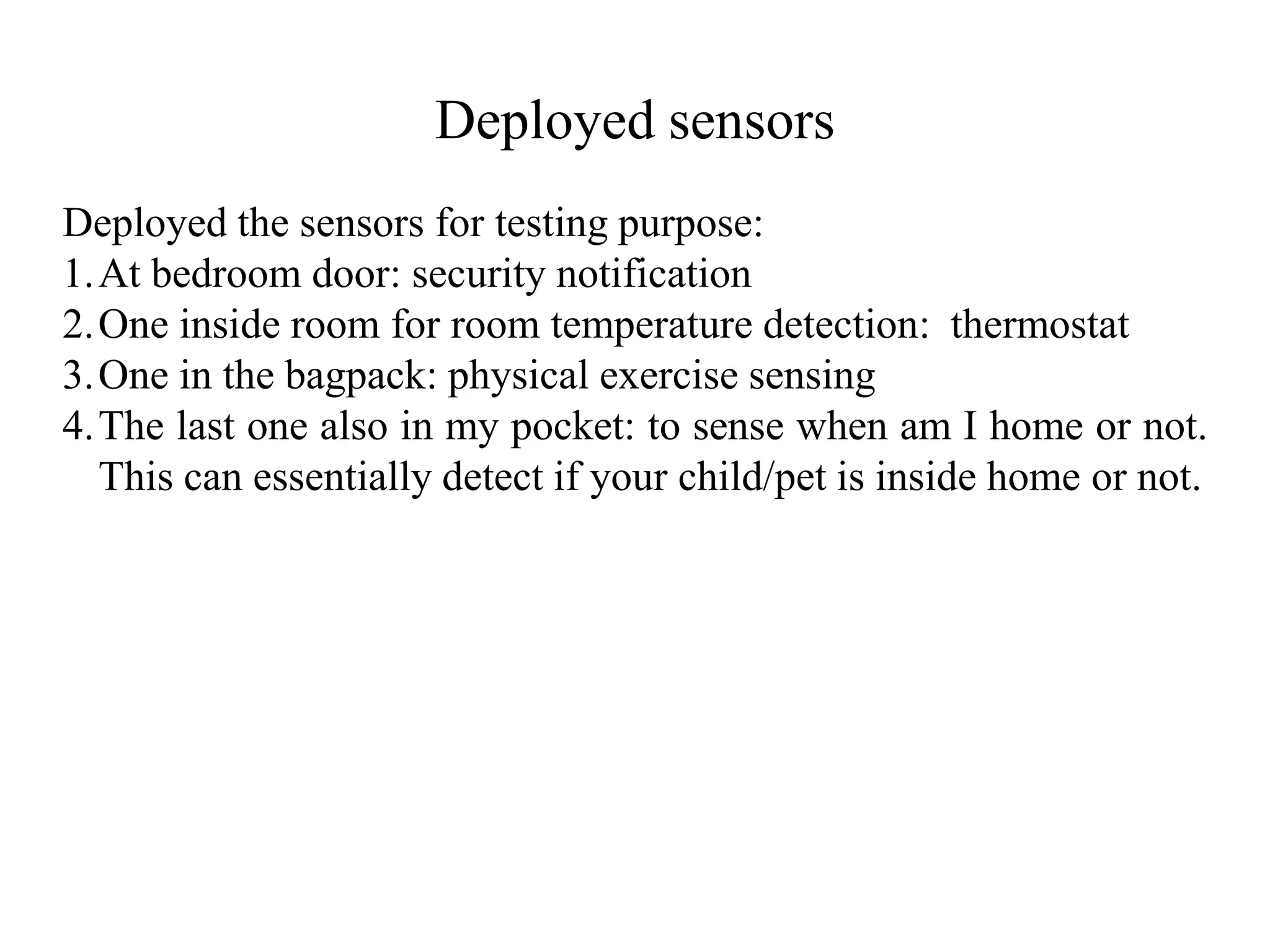 Deployed sensors
Deployed the sensors for testing purpose:
1.At bedroom door: security notification
2.One inside room for room temperature detection: thermostat
3.One in the bagpack: physical exercise sensing
4.The last one also in my pocket: to sense when am I home or not.
This can essentially detect if your child/pet is inside home or not.
 