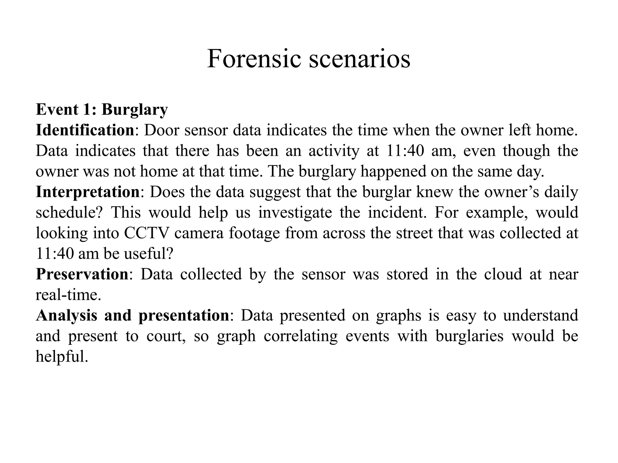 Forensic scenarios
Event 1: Burglary
Identification: Door sensor data indicates the time when the owner left home.
Data indicates that there has been an activity at 11:40 am, even though the
owner was not home at that time. The burglary happened on the same day.
Interpretation: Does the data suggest that the burglar knew the owner’s daily
schedule? This would help us investigate the incident. For example, would
looking into CCTV camera footage from across the street that was collected at
11:40 am be useful?
Preservation: Data collected by the sensor was stored in the cloud at near
real-time.
Analysis and presentation: Data presented on graphs is easy to understand
and present to court, so graph correlating events with burglaries would be
helpful.
 