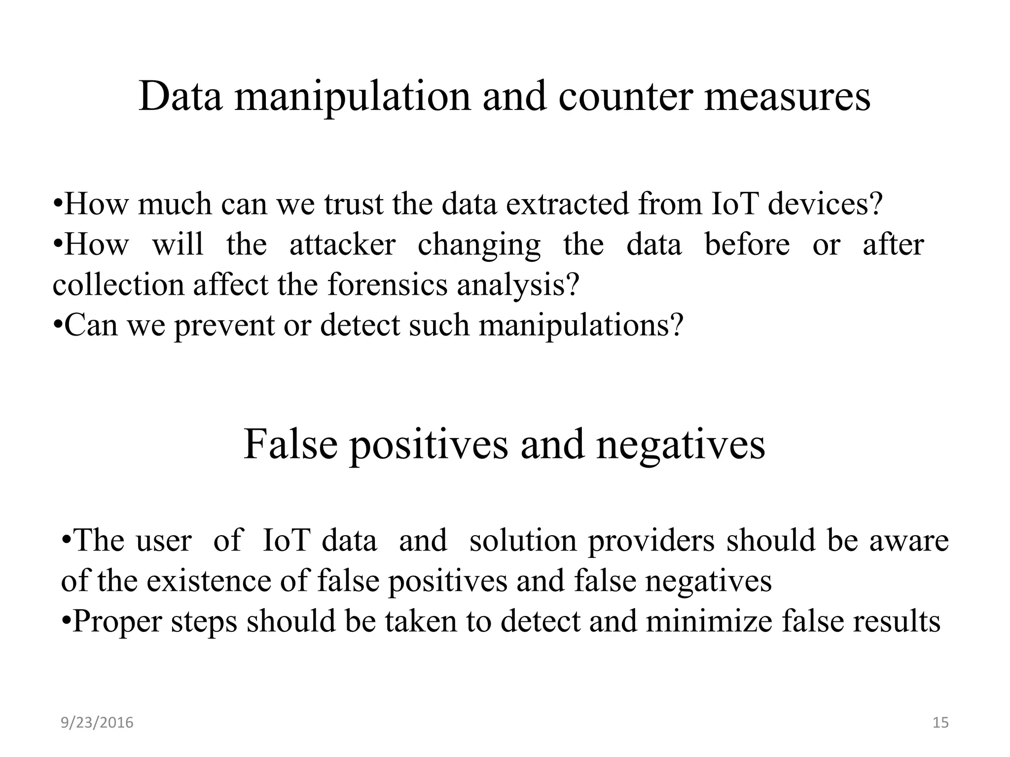 Data manipulation and counter measures
9/23/2016 15
•How much can we trust the data extracted from IoT devices?
•How will the attacker changing the data before or after
collection affect the forensics analysis?
•Can we prevent or detect such manipulations?
False positives and negatives
•The user of IoT data and solution providers should be aware
of the existence of false positives and false negatives
•Proper steps should be taken to detect and minimize false results
 