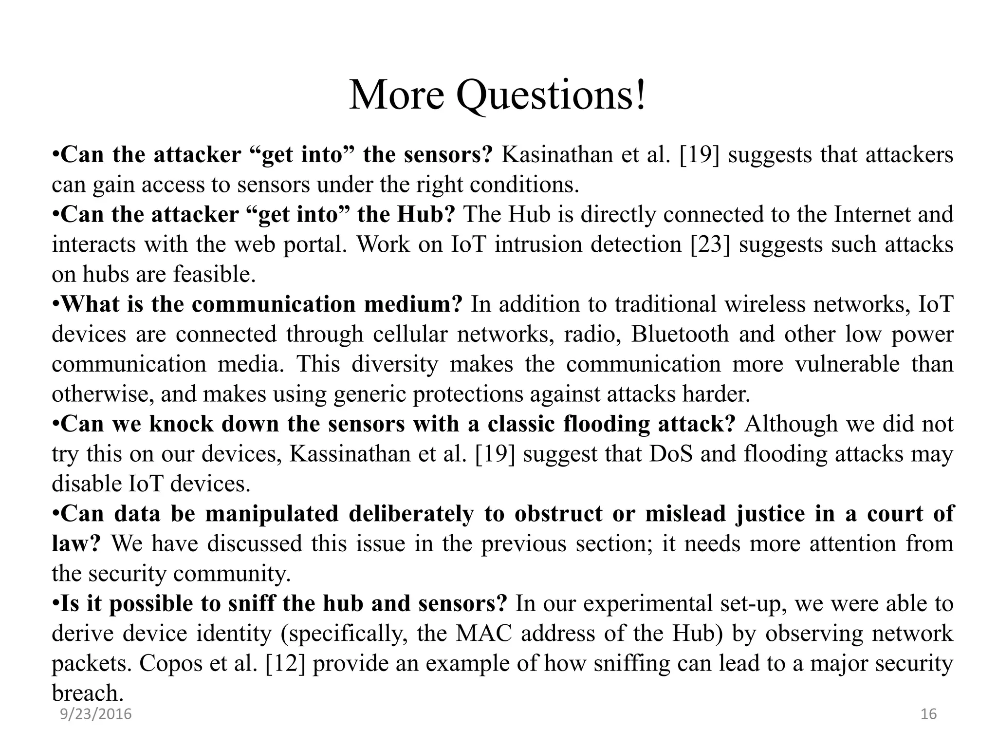 More Questions!
9/23/2016 16
•Can the attacker “get into” the sensors? Kasinathan et al. [19] suggests that attackers
can gain access to sensors under the right conditions.
•Can the attacker “get into” the Hub? The Hub is directly connected to the Internet and
interacts with the web portal. Work on IoT intrusion detection [23] suggests such attacks
on hubs are feasible.
•What is the communication medium? In addition to traditional wireless networks, IoT
devices are connected through cellular networks, radio, Bluetooth and other low power
communication media. This diversity makes the communication more vulnerable than
otherwise, and makes using generic protections against attacks harder.
•Can we knock down the sensors with a classic flooding attack? Although we did not
try this on our devices, Kassinathan et al. [19] suggest that DoS and flooding attacks may
disable IoT devices.
•Can data be manipulated deliberately to obstruct or mislead justice in a court of
law? We have discussed this issue in the previous section; it needs more attention from
the security community.
•Is it possible to sniff the hub and sensors? In our experimental set-up, we were able to
derive device identity (specifically, the MAC address of the Hub) by observing network
packets. Copos et al. [12] provide an example of how sniffing can lead to a major security
breach.
 
