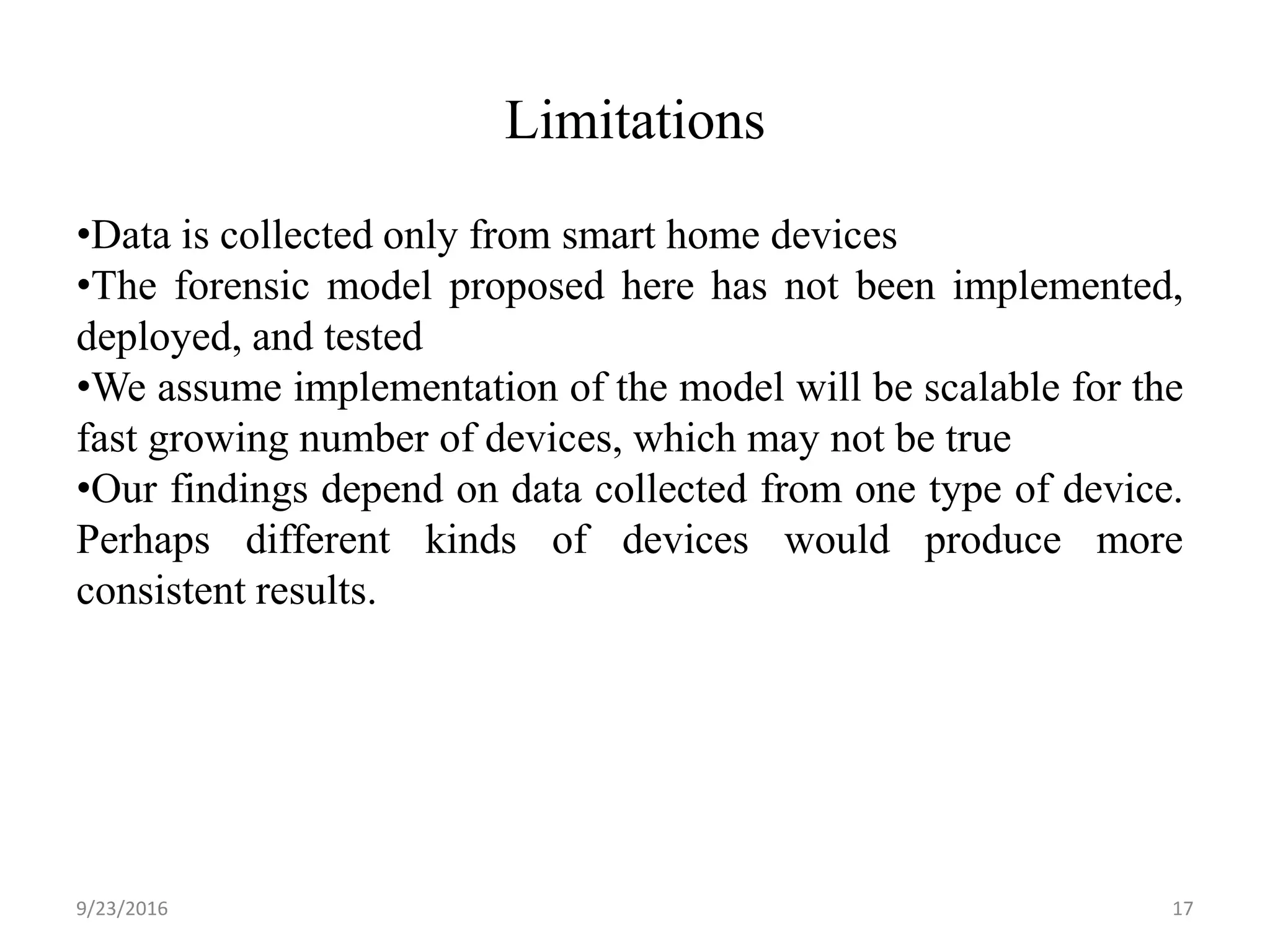 Limitations
9/23/2016 17
•Data is collected only from smart home devices
•The forensic model proposed here has not been implemented,
deployed, and tested
•We assume implementation of the model will be scalable for the
fast growing number of devices, which may not be true
•Our findings depend on data collected from one type of device.
Perhaps different kinds of devices would produce more
consistent results.
 