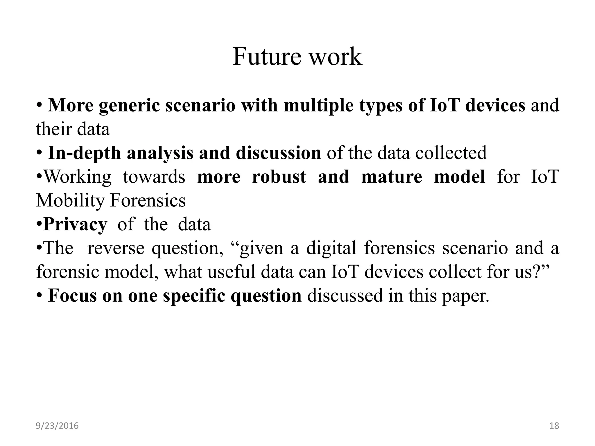Future work
9/23/2016 18
• More generic scenario with multiple types of IoT devices and
their data
• In-depth analysis and discussion of the data collected
•Working towards more robust and mature model for IoT
Mobility Forensics
•Privacy of the data
•The reverse question, “given a digital forensics scenario and a
forensic model, what useful data can IoT devices collect for us?”
• Focus on one specific question discussed in this paper.
 