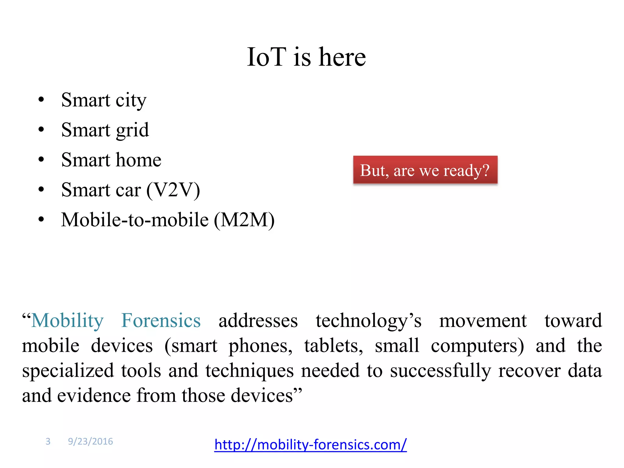 IoT is here
• Smart city
• Smart grid
• Smart home
• Smart car (V2V)
• Mobile-to-mobile (M2M)
9/23/20163
But, are we ready?
“Mobility Forensics addresses technology’s movement toward
mobile devices (smart phones, tablets, small computers) and the
specialized tools and techniques needed to successfully recover data
and evidence from those devices”
http://mobility-forensics.com/
 