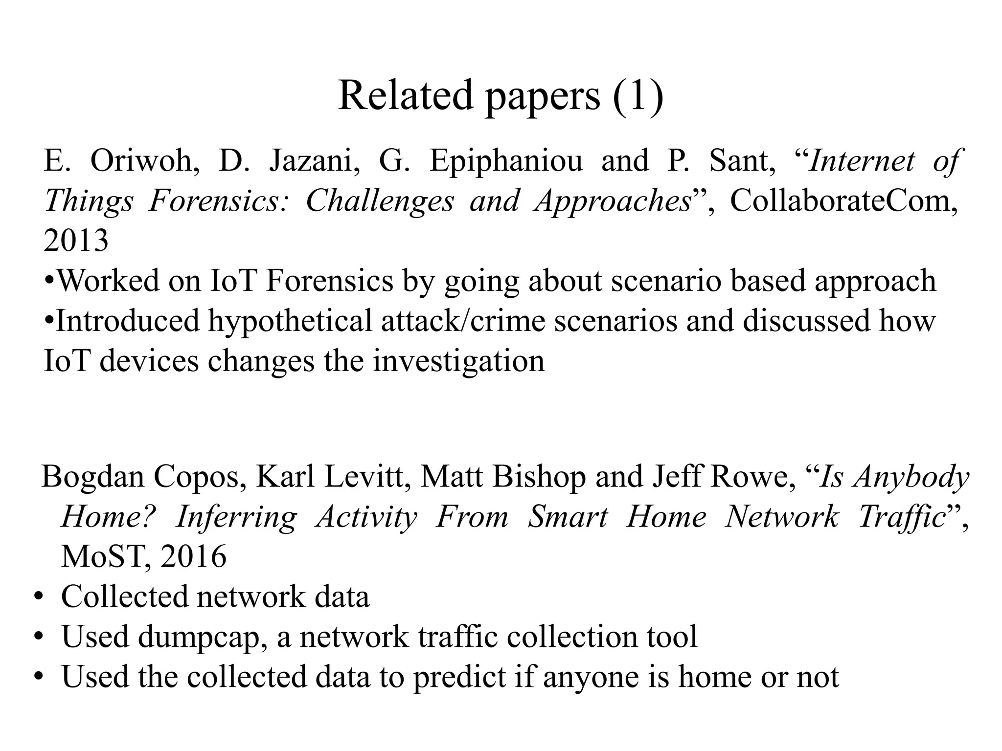 Related papers (1)
Bogdan Copos, Karl Levitt, Matt Bishop and Jeff Rowe, “Is Anybody
Home? Inferring Activity From Smart Home Network Traffic”,
MoST, 2016
• Collected network data
• Used dumpcap, a network traffic collection tool
• Used the collected data to predict if anyone is home or not
E. Oriwoh, D. Jazani, G. Epiphaniou and P. Sant, “Internet of
Things Forensics: Challenges and Approaches”, CollaborateCom,
2013
•Worked on IoT Forensics by going about scenario based approach
•Introduced hypothetical attack/crime scenarios and discussed how
IoT devices changes the investigation
 