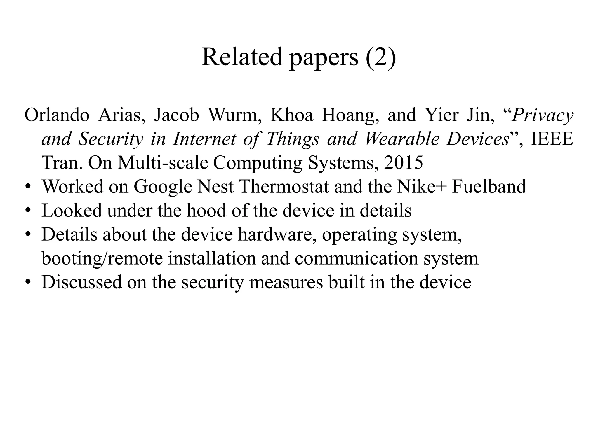 Related papers (2)
Orlando Arias, Jacob Wurm, Khoa Hoang, and Yier Jin, “Privacy
and Security in Internet of Things and Wearable Devices”, IEEE
Tran. On Multi-scale Computing Systems, 2015
• Worked on Google Nest Thermostat and the Nike+ Fuelband
• Looked under the hood of the device in details
• Details about the device hardware, operating system,
booting/remote installation and communication system
• Discussed on the security measures built in the device
 