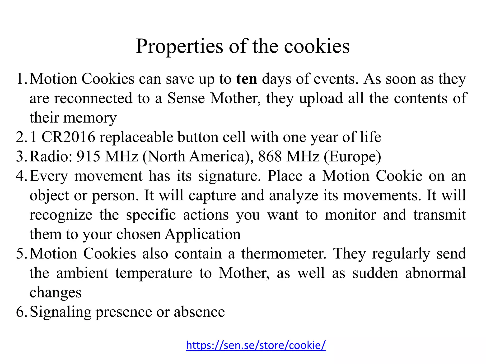 Properties of the cookies
1.Motion Cookies can save up to ten days of events. As soon as they
are reconnected to a Sense Mother, they upload all the contents of
their memory
2.1 CR2016 replaceable button cell with one year of life
3.Radio: 915 MHz (North America), 868 MHz (Europe)
4.Every movement has its signature. Place a Motion Cookie on an
object or person. It will capture and analyze its movements. It will
recognize the specific actions you want to monitor and transmit
them to your chosen Application
5.Motion Cookies also contain a thermometer. They regularly send
the ambient temperature to Mother, as well as sudden abnormal
changes
6.Signaling presence or absence
https://sen.se/store/cookie/
 