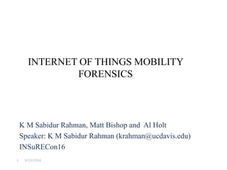 INTERNET OF THINGS MOBILITY
FORENSICS
K M Sabidur Rahman, Matt Bishop and Al Holt
Speaker: K M Sabidur Rahman (krahman@ucdavis.edu)
INSuRECon16
9/23/20161
 