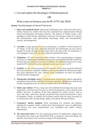 INTERNET OF THINGS TECHNOLOGY (18CS81)
MODULE 3
Prof. Sarika C G & Prof. Anjali D V, CBIT, Kolar Page 1
1. List and explain the advantages of Internet protocol.
OR
Write a note on business case for IP. (VTU July 2019)
Answer: Key Advantages of Internet Protocol are
1. Open and standards-based: Operational technologies have often been delivered as
turnkey features by vendors who may have optimized the communications through
closed and proprietary networking solutions. The Internet of Things creates a new
paradigm in which devices, applications, and users can leverage a large set of devices
and functionalities while guaranteeing interchange ability and interoperability,
security, and management.
2. Versatile: A large spectrum of access technologies is available to offer connectivity
of “things” in the last mile. Additional protocols and technologies are also used to
transport IoT data through backhaul links and in the data centre. IP architecture is
well equipped to cope with any type of physical and data link layers.
3. Ubiquitous: All recent operating system releases, from general-purpose computers
and servers to lightweight embedded systems have an integrated dual (IPv4 and IPv6)
IP stack that gets enhanced over time. In addition, IoT application protocols in many
industrial OT solutions have been updated in recent years to run over IP.
4. Scalable: As the common protocol of the Internet, IP has been massively deployed
and tested for robust scalability. Millions of private and public IP infrastructure nodes
have been operational for years, offering strong foundations for those not familiar
with IP network management.
5. Manageable and highly secure: Communications infrastructure requires appropriate
management and security capabilities for proper operations. Well-known network and
security management tools are easily leveraged with an IP network layer.
6. Stable and resilient: IP has a large and well-established knowledge base and, more
importantly, it has been used for years in critical infrastructures, such as financial and
defence networks. In addition, IP has been deployed for critical services, such as
voice and video, which have already transitioned from closed environments to open
IP standards. Finally, its stability and resiliency benefit from the large ecosystem of
IT professionals who can help design, deploy, and operate IP-based solutions.
7. Consumers’ market adoption: When developing IoT solutions and products
targeting the consumer market, vendors know that consumers’ access to applications
and devices will occur predominantly over broadband and mobile wireless
infrastructure.
8. The innovation factor: IP is the underlying protocol for applications ranging from
file transfer and e-mail to the World Wide Web, e-commerce, social networking, and
mobility. Innovations in IoT can also leverage an IP underpinning.
 