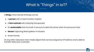 What Is “Things” in IoT?
A thing in the internet of things can be
● A person with a heart monitor implant
● A farm animal with a biochip transponder
● An automobile that has built-in sensors to alert the driver when tire pressure is low
● Sensor capturing Wave pattern in Oceans
● Smart homes
Or any other natural or man-made object that can be assigned an IP address and is able to
transfer data over a network.
 