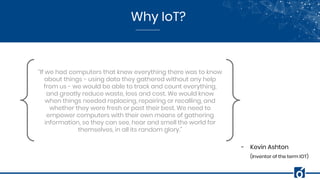Why IoT?
“If we had computers that knew everything there was to know
about things - using data they gathered without any help
from us - we would be able to track and count everything,
and greatly reduce waste, loss and cost. We would know
when things needed replacing, repairing or recalling, and
whether they were fresh or past their best. We need to
empower computers with their own means of gathering
information, so they can see, hear and smell the world for
themselves, in all its random glory.”
- Kevin Ashton
(Inventor of the term IOT)
 