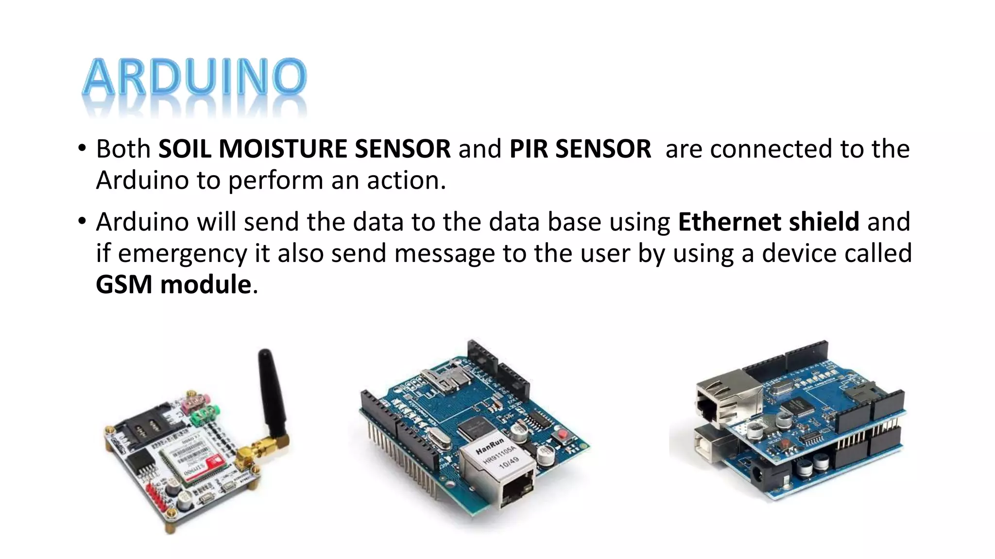 • Both SOIL MOISTURE SENSOR and PIR SENSOR are connected to the
Arduino to perform an action.
• Arduino will send the data to the data base using Ethernet shield and
if emergency it also send message to the user by using a device called
GSM module.
 