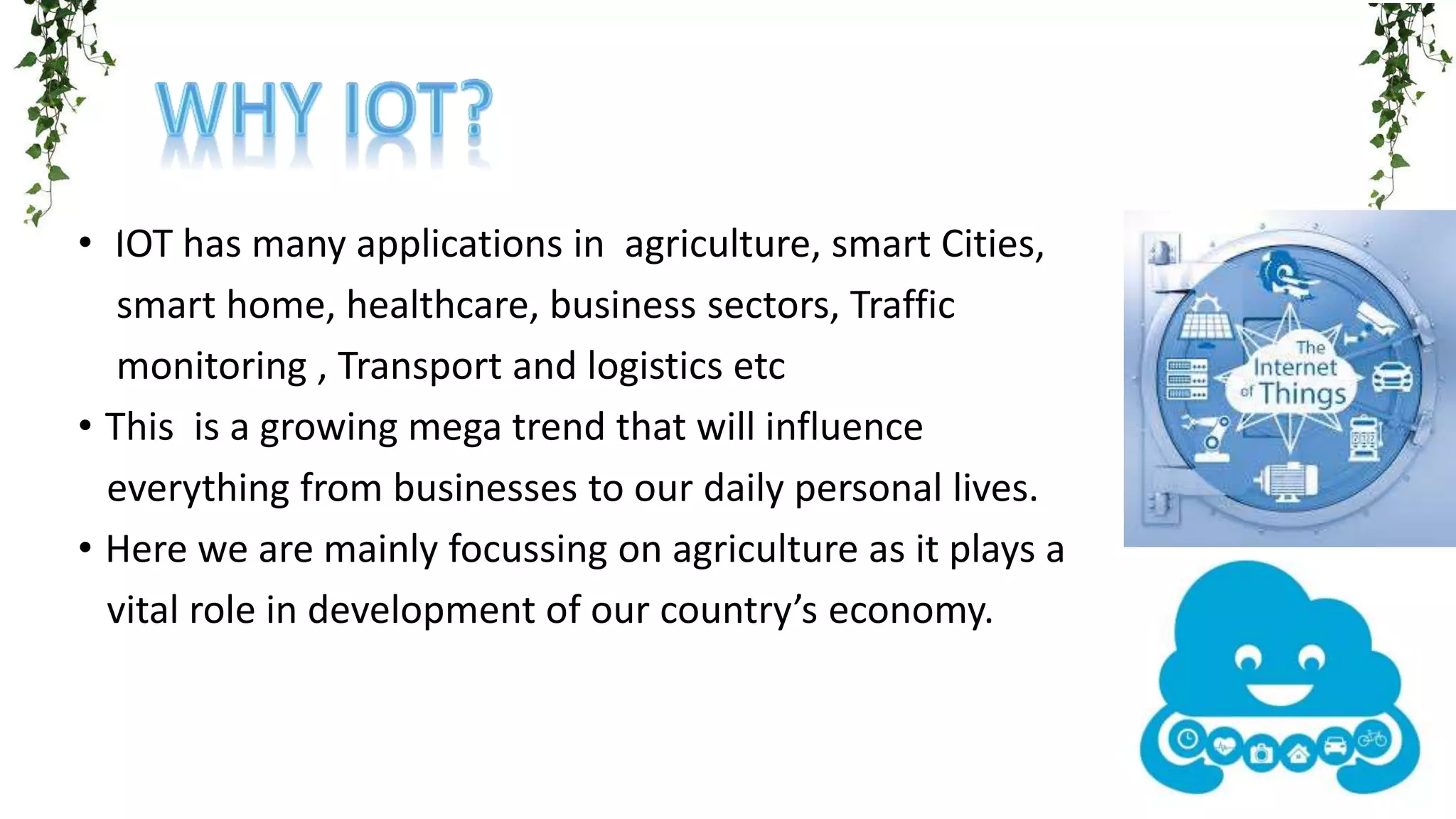 • IOT has many applications in agriculture, smart Cities,
smart home, healthcare, business sectors, Traffic
monitoring , Transport and logistics etc
• This is a growing mega trend that will influence
everything from businesses to our daily personal lives.
• Here we are mainly focussing on agriculture as it plays a
vital role in development of our country’s economy.
 