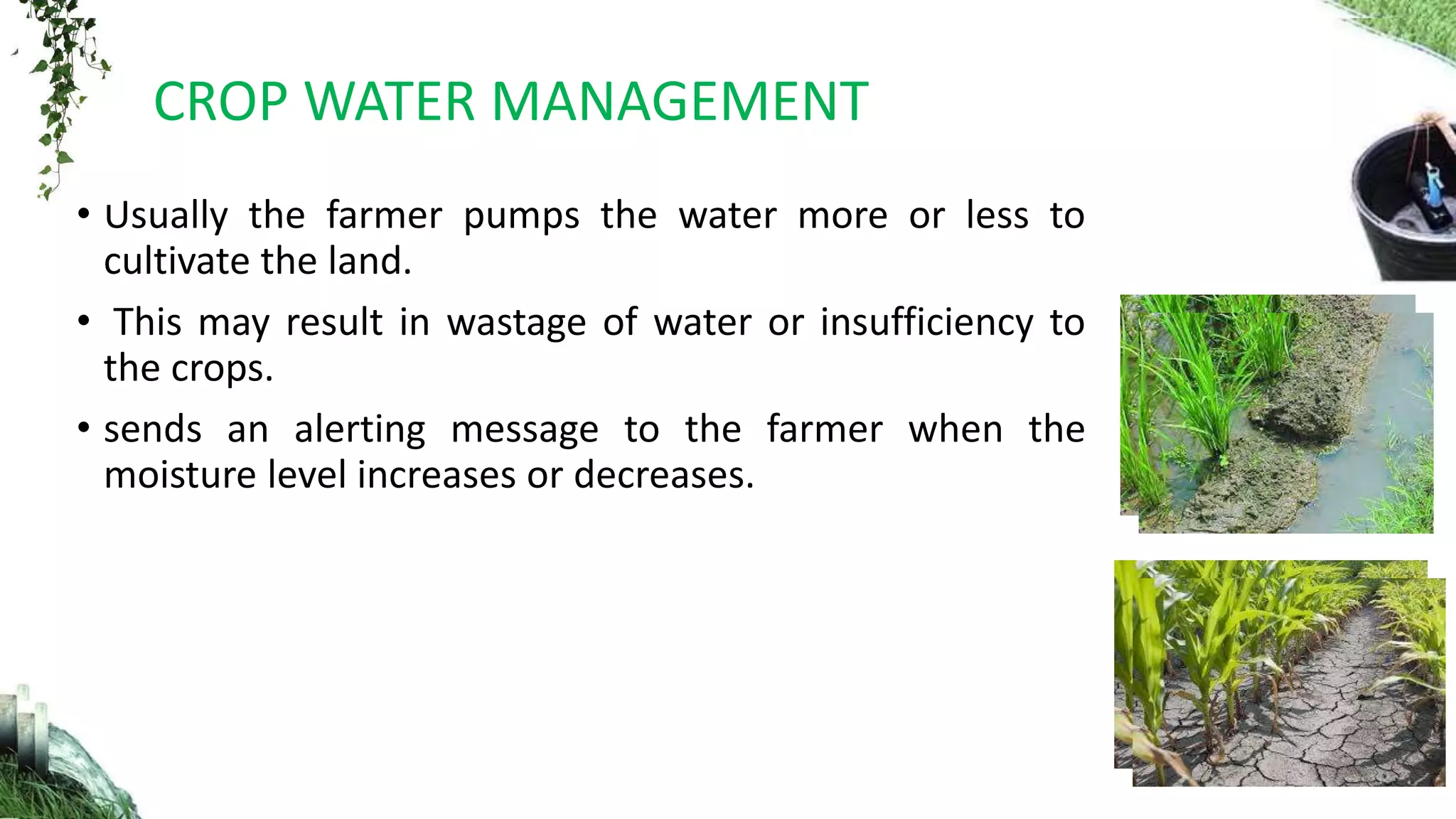 • Usually the farmer pumps the water more or less to
cultivate the land.
• This may result in wastage of water or insufficiency to
the crops.
• sends an alerting message to the farmer when the
moisture level increases or decreases.
CROP WATER MANAGEMENT
 