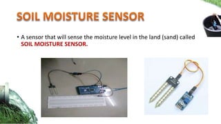 • A sensor that will sense the moisture level in the land (sand) called
SOIL MOISTURE SENSOR.
 
