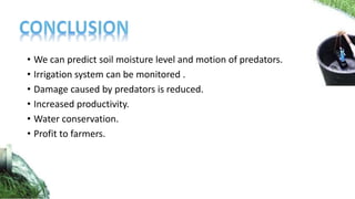 • We can predict soil moisture level and motion of predators.
• Irrigation system can be monitored .
• Damage caused by predators is reduced.
• Increased productivity.
• Water conservation.
• Profit to farmers.
 