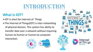 What is IOT?
IOT is short for Internet of Things
The Internet of Things(IOT) is inter-networking
of physical devices. This system has ability to
transfer data over a network without requiring
human-to-human or human-to-computer
interaction.
 