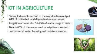 IOT IN AGRICULTURE
• Today, India ranks second in the world in farm output
64% of cultivated land dependent on monsoons.
• Irrigation accounts for 55-75% of water usage in India.
• Nearly 60% of the water used in irrigation is wasted.
• we conserve water by using soil moisture sensors.
 