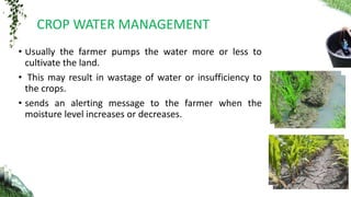 • Usually the farmer pumps the water more or less to
cultivate the land.
• This may result in wastage of water or insufficiency to
the crops.
• sends an alerting message to the farmer when the
moisture level increases or decreases.
CROP WATER MANAGEMENT
 