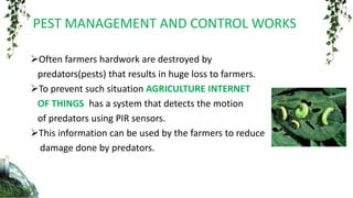Often farmers hardwork are destroyed by
predators(pests) that results in huge loss to farmers.
To prevent such situation AGRICULTURE INTERNET
OF THINGS has a system that detects the motion
of predators using PIR sensors.
This information can be used by the farmers to reduce
damage done by predators.
PEST MANAGEMENT AND CONTROL WORKS
 