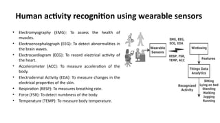 Human activity recognition using wearable sensors
• Electromyography (EMG): To assess the health of
muscles.
• Electroencephalograph (EEG): To detect abnormalities in
the brain waves.
• Electrocardiogram (ECG): To record electrical activity of
the heart.
• Accelerometer (ACC): To measure acceleration of the
body.
• Electrodermal Activity (EDA): To measure changes in the
electrical properties of the skin.
• Respiration (RESP): To measures breathing rate.
• Force (FSR): To detect numbness of the body.
• Temperature (TEMP): To measure body temperature.
 