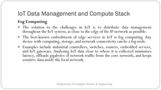 IoT Data Management and Compute Stack
Department of Computer Science & Engineering
Fog Computing
 The solution to the challenges in IoT is to distribute data management
throughout the IoT system, as close to the edge of the IP network as possible.
 The best-known embodiment of edge services in IoT is fog computing. Any
device with computing, storage, and network connectivity can be a fog node.
 Examples include industrial controllers, switches, routers, embedded servers,
and IoT gateways. Analyzing IoT data close to where it is collected minimizes
latency, offloads gigabytes of network traffic from the core network, and keeps
sensitive data inside the local network.
 