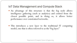 IoT Data Management and Compute Stack
Department of Computer Science & Engineering
 An advantage of this structure is that the fog node allows
intelligence gathering (such as analytics) and control from the
closest possible point, and in doing so, it allows better
performance over constrained networks.
 This introduces a new layer to the traditional IT computing
model, one that is often referred to as the “fog layer.”
 
