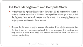 IoT Data Management and Compute Stack
Department of Computer Science & Engineering
 Fog services are typically accomplished very close to the edge device, sitting as
close to the IoT endpoints as possible. One significant advantage of this is that
the fog node has contextual awareness of the sensors it is managing because of
its geographic proximity to those sensors.
 Because the fog node is able to analyze information from all the sensors on that
derrick, it can provide contextual analysis of the messages it is receiving and
may decide to send back only the relevant information over the backhaul
network to the cloud.
 