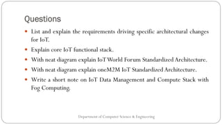 Questions
Department of Computer Science & Engineering
 List and explain the requirements driving specific architectural changes
for IoT.
 Explain core IoT functional stack.
 With neat diagram explain IoTWorld Forum Standardized Architecture.
 With neat diagram explain oneM2M IoT Standardized Architecture.
 Write a short note on IoT Data Management and Compute Stack with
Fog Computing.
 