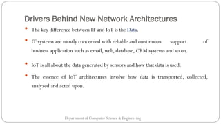Drivers Behind New Network Architectures
Department of Computer Science & Engineering
• The key difference between IT and IoT is the Data.
• IT systems are mostly concerned with reliable and continuous support of
business application such as email, web, database, CRM systems and so on.
• IoT is all about the data generated by sensors and how that data is used.
• The essence of IoT architectures involve how data is transported, collected,
analyzed and acted upon.
 