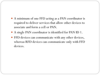  A minimum of one FFD acting as a PAN coordinator is
required to deliver services that allow other devices to
associate and form a cell or PAN.
 A single PAN coordinator is identified for PAN ID 1.
 FFD devices can communicate with any other devices,
whereas RFD devices can communicate only with FFD
devices.
 