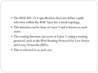  The IEEE 802.15.4 specification does not define a path
selection within the MAC layer for a mesh topology.
 This function can be done at Layer 2 and is known as mesh-
under.
 The routing function can occur at Layer 3, using a routing
protocol, such as the IPv6 Routing Protocol for Low Power
and Lossy Networks (RPL).
 This is referred to as mesh-over
 