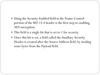  Using the Security Enabled field in the Frame Control
portion of the 802.15.4 header is the first step to enabling
AES encryption.
 This field is a single bit that is set to 1 for security.
 Once this bit is set, a field called theAuxiliary Security
Header is created after the Source Address field, by stealing
some bytes from the Payload field.
 