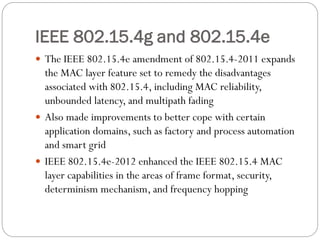 IEEE 802.15.4g and 802.15.4e
 The IEEE 802.15.4e amendment of 802.15.4-2011 expands
the MAC layer feature set to remedy the disadvantages
associated with 802.15.4, including MAC reliability,
unbounded latency, and multipath fading
 Also made improvements to better cope with certain
application domains, such as factory and process automation
and smart grid
 IEEE 802.15.4e-2012 enhanced the IEEE 802.15.4 MAC
layer capabilities in the areas of frame format, security,
determinism mechanism, and frequency hopping
 