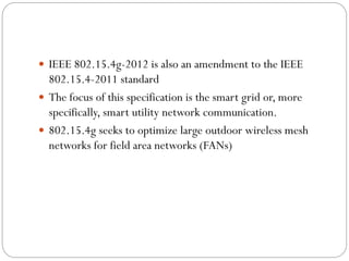  IEEE 802.15.4g-2012 is also an amendment to the IEEE
802.15.4-2011 standard
 The focus of this specification is the smart grid or, more
specifically, smart utility network communication.
 802.15.4g seeks to optimize large outdoor wireless mesh
networks for field area networks (FANs)
 