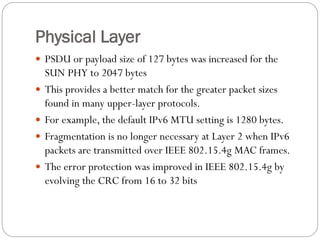 Physical Layer
 PSDU or payload size of 127 bytes was increased for the
SUN PHY to 2047 bytes
 This provides a better match for the greater packet sizes
found in many upper-layer protocols.
 For example, the default IPv6 MTU setting is 1280 bytes.
 Fragmentation is no longer necessary at Layer 2 when IPv6
packets are transmitted over IEEE 802.15.4g MAC frames.
 The error protection was improved in IEEE 802.15.4g by
evolving the CRC from 16 to 32 bits
 