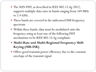  The SUN PHY, as described in IEEE 802.15.4g-2012,
supports multiple data rates in bands ranging from 169 MHz
to 2.4 GHz.
 These bands are covered in the unlicensed ISM frequency
spectrum
 Within these bands, data must be modulated onto the
frequency using at least one of the following PHY
mechanisms to be IEEE 802.15.4g compliant:
 Multi-Rate and Multi-Regional Frequency Shift
Keying (MR-FSK)
 Offers good transmit power efficiency due to the constant
envelope of the transmit signal
 