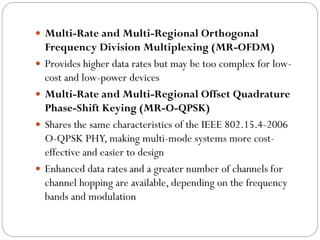  Multi-Rate and Multi-Regional Orthogonal
Frequency Division Multiplexing (MR-OFDM)
 Provides higher data rates but may be too complex for low-
cost and low-power devices
 Multi-Rate and Multi-Regional Offset Quadrature
Phase-Shift Keying (MR-O-QPSK)
 Shares the same characteristics of the IEEE 802.15.4-2006
O-QPSK PHY, making multi-mode systems more cost-
effective and easier to design
 Enhanced data rates and a greater number of channels for
channel hopping are available, depending on the frequency
bands and modulation
 