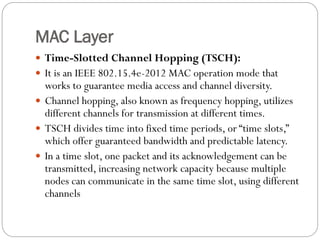 MAC Layer
 Time-Slotted Channel Hopping (TSCH):
 It is an IEEE 802.15.4e-2012 MAC operation mode that
works to guarantee media access and channel diversity.
 Channel hopping, also known as frequency hopping, utilizes
different channels for transmission at different times.
 TSCH divides time into fixed time periods, or “time slots,”
which offer guaranteed bandwidth and predictable latency.
 In a time slot, one packet and its acknowledgement can be
transmitted, increasing network capacity because multiple
nodes can communicate in the same time slot, using different
channels
 