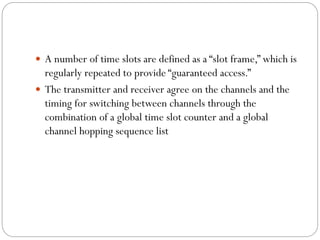  A number of time slots are defined as a “slot frame,” which is
regularly repeated to provide “guaranteed access.”
 The transmitter and receiver agree on the channels and the
timing for switching between channels through the
combination of a global time slot counter and a global
channel hopping sequence list
 