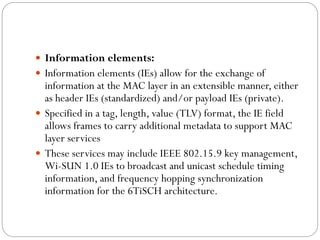  Information elements:
 Information elements (IEs) allow for the exchange of
information at the MAC layer in an extensible manner, either
as header IEs (standardized) and/or payload IEs (private).
 Specified in a tag, length, value (TLV) format, the IE field
allows frames to carry additional metadata to support MAC
layer services
 These services may include IEEE 802.15.9 key management,
Wi-SUN 1.0 IEs to broadcast and unicast schedule timing
information, and frequency hopping synchronization
information for the 6TiSCH architecture.
 