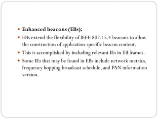  Enhanced beacons (EBs):
 EBs extend the flexibility of IEEE 802.15.4 beacons to allow
the construction of application-specific beacon content.
 This is accomplished by including relevant IEs in EB frames.
 Some IEs that may be found in EBs include network metrics,
frequency hopping broadcast schedule, and PAN information
version.
 