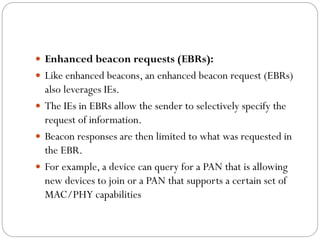  Enhanced beacon requests (EBRs):
 Like enhanced beacons, an enhanced beacon request (EBRs)
also leverages IEs.
 The IEs in EBRs allow the sender to selectively specify the
request of information.
 Beacon responses are then limited to what was requested in
the EBR.
 For example, a device can query for a PAN that is allowing
new devices to join or a PAN that supports a certain set of
MAC/PHY capabilities
 