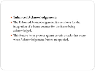  Enhanced Acknowledgement:
 The EnhancedAcknowledgement frame allows for the
integration of a frame counter for the frame being
acknowledged.
 This feature helps protect against certain attacks that occur
whenAcknowledgement frames are spoofed.
 