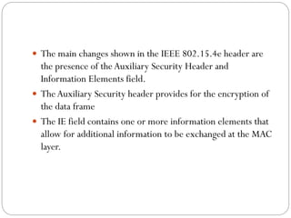  The main changes shown in the IEEE 802.15.4e header are
the presence of theAuxiliary Security Header and
Information Elements field.
 TheAuxiliary Security header provides for the encryption of
the data frame
 The IE field contains one or more information elements that
allow for additional information to be exchanged at the MAC
layer.
 